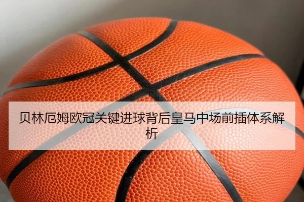 贝林厄姆欧冠关键进球背后皇马中场前插体系解析
