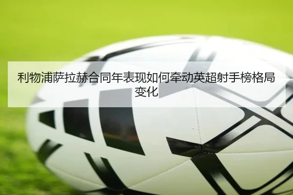利物浦萨拉赫合同年表现如何牵动英超射手榜格局变化