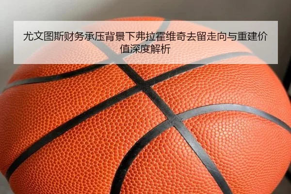 尤文图斯财务承压背景下弗拉霍维奇去留走向与重建价值深度解析