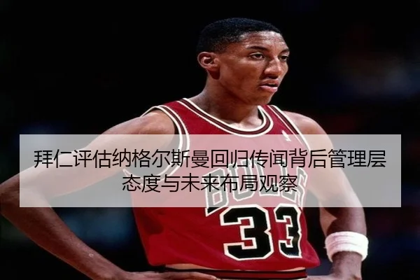 拜仁评估纳格尔斯曼回归传闻背后管理层态度与未来布局观察