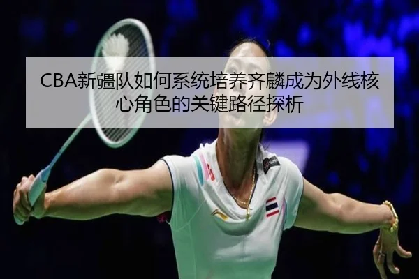 CBA新疆队如何系统培养齐麟成为外线核心角色的关键路径探析