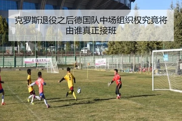 克罗斯退役之后德国队中场组织权究竟将由谁真正接班